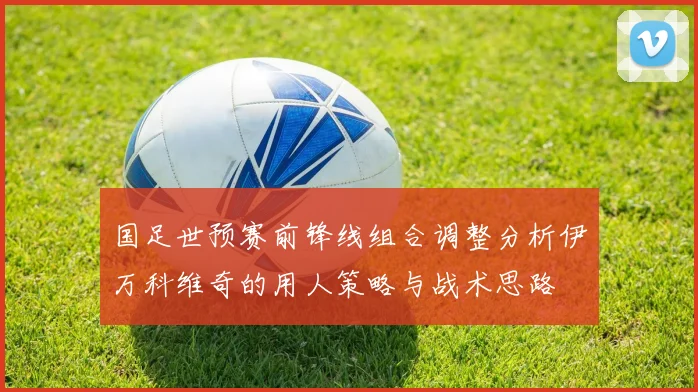 国足世预赛前锋线组合调整分析伊万科维奇的用人策略与战术思路