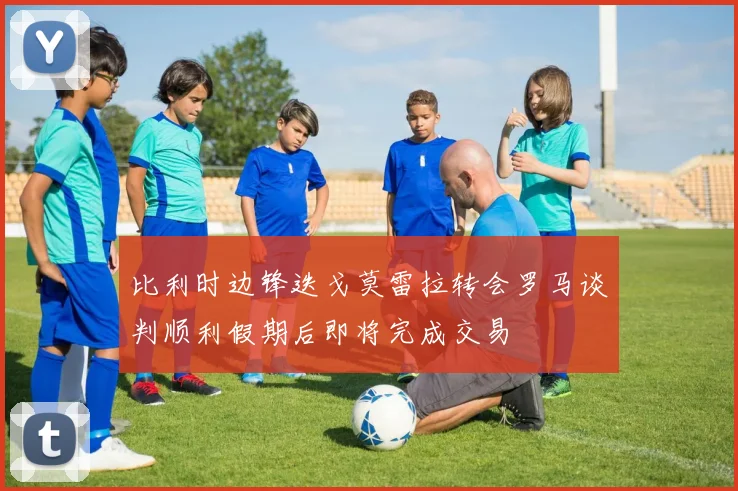 比利时边锋迭戈莫雷拉转会罗马谈判顺利假期后即将完成交易