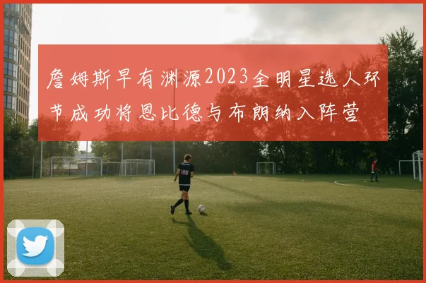 詹姆斯早有渊源2023全明星选人环节成功将恩比德与布朗纳入阵营