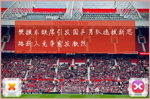 樊振东缺席引发国乒男队选拔新思路新人竞争愈发激烈