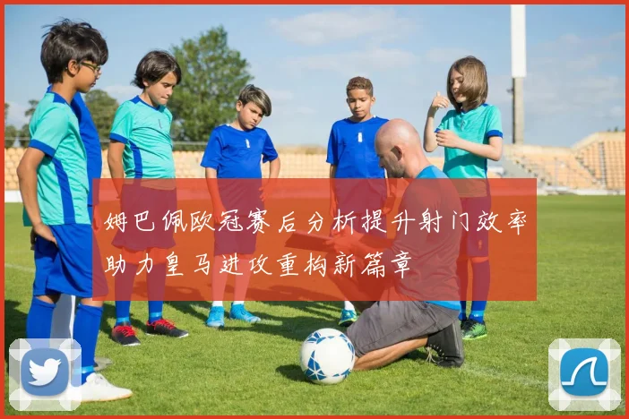 姆巴佩欧冠赛后分析提升射门效率助力皇马进攻重构新篇章