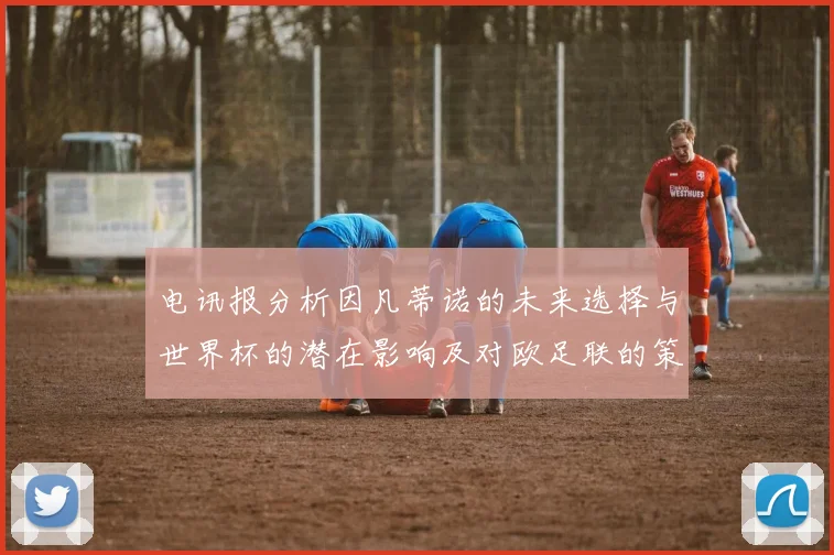 电讯报分析因凡蒂诺的未来选择与世界杯的潜在影响及对欧足联的策略调整