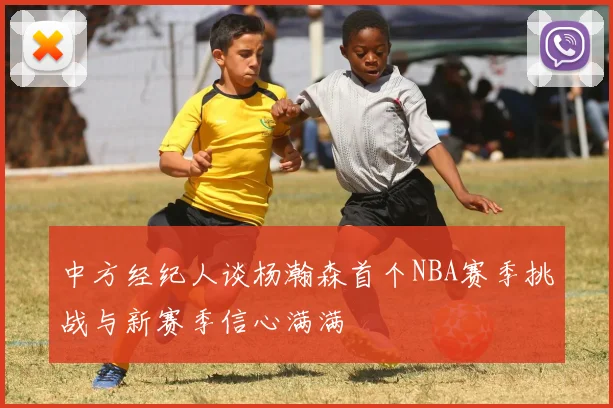 中方经纪人谈杨瀚森首个NBA赛季挑战与新赛季信心满满